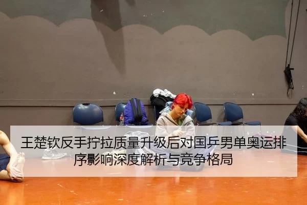 王楚钦反手拧拉质量升级后对国乒男单奥运排序影响深度解析与竞争格局
