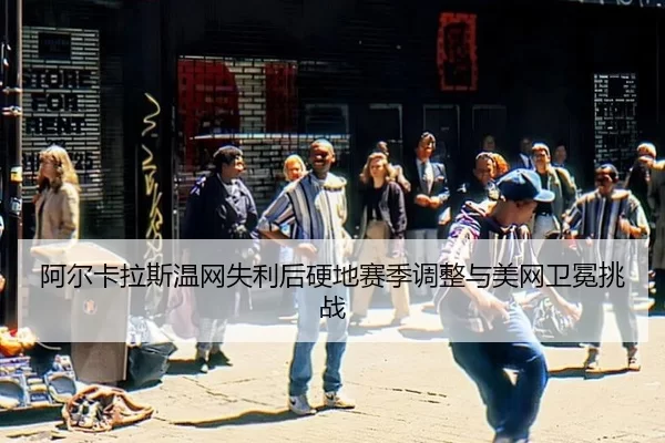 阿尔卡拉斯温网失利后硬地赛季调整与美网卫冕挑战